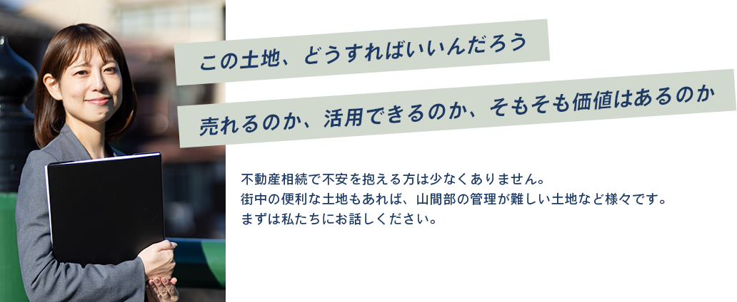 不動産相続で不安を抱える方は少なくありません。
街中の便利な土地もあれば、山間部の管理が難しい土地など様々です。
まずは私たちにお話しください。