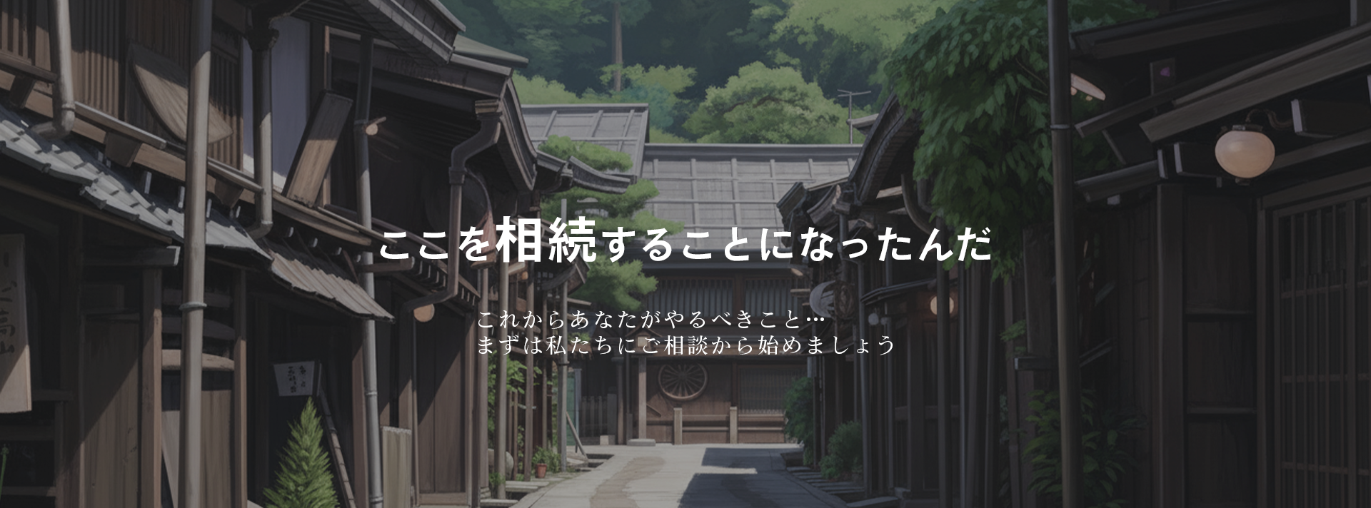 ここを相続することになったんだ。これからあなたがやるべきこと…まずは私たちにご相談から始めましょう
